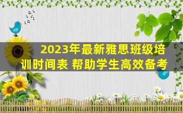 2023年最新雅思班级培训时间表 帮助学生高效备考